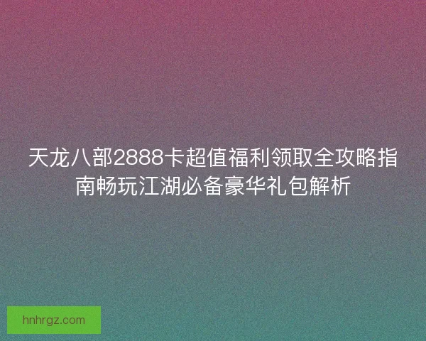 天龙八部2888卡超值福利领取全攻略指南畅玩江湖必备豪华礼包解析