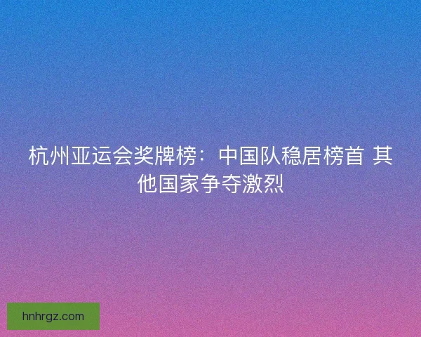 杭州亚运会奖牌榜：中国队稳居榜首 其他国家争夺激烈