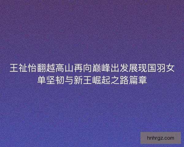 王祉怡翻越高山再向巅峰出发展现国羽女单坚韧与新王崛起之路篇章