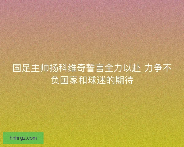 国足主帅扬科维奇誓言全力以赴 力争不负国家和球迷的期待